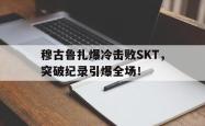 穆古鲁扎爆冷击败SKT，突破纪录引爆全场！