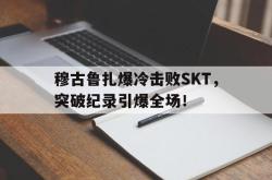 穆古鲁扎爆冷击败SKT，突破纪录引爆全场！
