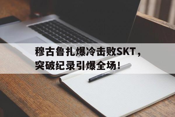 穆古鲁扎爆冷击败SKT，突破纪录引爆全场！